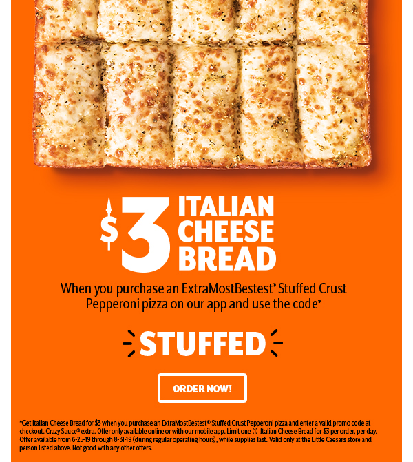 $3 ITALIAN CHEESE BREAD          When you purchase ExtraMostBestest® Stuffed Crust Pepperoni pizza on our app and use the code         * * * STUFFED * * *          ORDER NOW!   *Get Italian Cheese Bread for $3 when you purchase an ExtraMostBestest® Stuffed Crust Pepperoni pizza and enter a valid promotion code at checkout. Crazy Sauce® extra. Offer only available online or with our mobile app. Limit one (1) Italian Cheese Bread or $3 per order, per day. Offer available from 6-25-19 through 8-31-19 (during regular operating hours), while supplies last. Valid only at the Little Caesars store and person listed above. Not good with any other offers.     