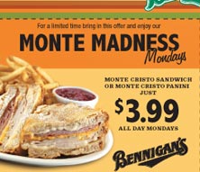 For a limited time bring in this offer and enjoy our Monte Madness Mondays. Monte Cirsto Sandwich on Monte Cristo Panini just $3.99 all day Mondays.

Valid through October 31, 2005. Not valid with any other offer. Tax and tip not included. Offer valid for entire party. Offer valid at participating locations only. ©2005 S&A Restaurant Corp. POS Key: $3.99 Monte or $3.99 Panini.