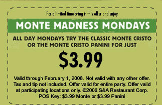For a limited time bring in this offer and enjoy...
MONTE MADNESS MONDAYS

All day Monday try the classic Monte Cristo or the Monte Cristo panini for just $3.99

Valid through February 1, 2006. Not valid with any other offer. Tax and tip not included. Offer valid for entire party. Offer valid at participating locations only. (c)2006 S&A Restaurant Corp. POS Key: $3.99 Monte or $3.99 Panini