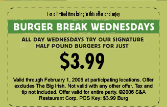 For a limited time bring in this offer and enjoy...
BURGER BREAK WEDNESDAYS

All day Wednesdays try our signature half pound burger for just $3.99

Valid through February 1, 2006 at participating locations. Offer excludes The Big Irish. Not valid with any other offer. Tax and tip not included. Offer valid for entire party. (c)2006 S&A Restaurant Corp. POS Key: $3.99 Burg
