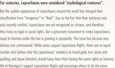 For centuries, Leprechauns were considered "mythological creatures". But the sudden appearance of Leprechauns around the world has changed their classification from "Imaginary" to "Real". Due to the fact that their existence was only recently verified, Leprechauns are not recognized as citizens, and therefore, they have no legal or social rights. But a grassroots movement to make Leprechauns equal to humans under the law is growing in popularity. This issue has become very divisive and controversial. While many support Leprechaun Rights, there are an equal number who believe that the Leprechauns' tendency to hoard gold, turn shoes into pudding and shave hamsters should keep them from having the same rights as humans. We at Bennigan's support Leprechaun Rights and encourage others to do the same.