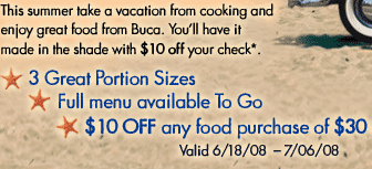 This summer take a vacation from cooking and enjoy great 
food from Buca. You'll have it made in the shade with 
$10 off your check*.

&bull; 3 Great Portion Sizes
&bull; Full menu available To Go
&bull; $10 OFF any food purchase of $30 or more*
Valid 6/18/08-7/6/08