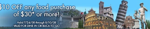 $10 OFF any food purchase of $30* or more!

Valid 7/24/08 through 8/10/08
VALID FOR DINE IN OR BUCA TO GO
You are guaranteed to win one of these fabulous prizes!

Grand Prize: A Trip for 4 to Italy valued at $15,000.
1st Prize: Party at the Pope's table valued at $300.