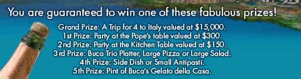 
2nd Prize: Party at the Kitchen Table valued at $150.
3rd Prize: Buca Trio Platter, Large Pizza or Large Salad.
4th Prize: Side Dish or Small Antipasti.
5th Prize: Pint of Buca's Gelato della Casa.

*Please bring a printed copy of this email to any Buca di Beppo restaurant in order to receive discount at time of purchase. Certificate good for $10 off any purchase of $30 or more. Valid for Dine In or Buca To Go through 08/10/08. Not valid with any other discounts/offers. One per visit. Tax/gift cards/alcoholic beverages and gratuity excluded. Code: eClub$off.