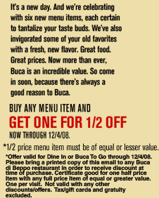 It's a new day.  And we're celebrating with six new menu items, each certain to tantalize your taste buds.  We've also invigorated some of your old favorites with a fresh, new flavor.  Great food.  Great prices.  Now more than ever, Buca is an incredible value.  So come in soon, because there's always a good reason to Buca.

Buy any menu item an GET ONE FOR 1/2 OFF
Now through 12/4/08

*1/2 price menu item must be of equal or lesser value.