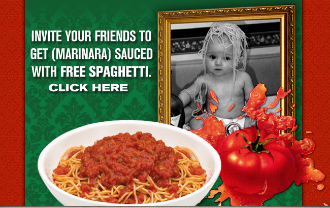 INVITE YOUR FRIENDS TO GET (MARINARA) SAUCED WITH FREE SPAGHETTI.
Click Here

*The Buca di Beppo World's Largest Bowl of Spaghetti offer is valid for dine-in customers only on March 15, 2010.  To receive a free combined 14oz. portion of spaghetti with your choice of meat sauce or marinara, guests must also purchase a Buca Small® or Buca Large® pasta or entrée. The free spaghetti is not valid on Buca To Go orders but may be boxed and taken home by dine-in guests.  For more information, please visit http://www.bucadibeppo.com