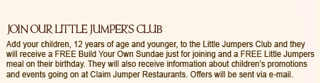 
Join our Little Jumper's Club
Add your children, 12 years of age and younger, to the Little Jumpers Club and they will receive a FREE Build Your Own Sundae just for joining and a FREE Little Jumpers meal on their birthday. They will also receive information about children's promotions and events going on at Claim Jumper Restaurants. Offers will be sent via e-mail.
