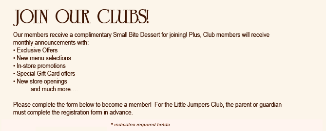Join Our Clubs!
Our members receive a complimentary Small Bite Dessert for joining! Plus, Club members will receive monthly announcements with:
&bull; Exclusive Offers
&bull; New menu selections
&bull; In-store promotions
&bull; Special Gift Card offers
&bull; New store openings
	and much more&hellip;.

Please complete the form below to become a member!  For the Little Jumpers Club, the parent or guardian must complete the registration form in advance.