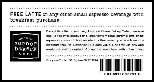 FREE LATTE or any other small espresso beverage with breakfast purchase.   Present this offer at your neighborhood Corner Bakery Cafe to receive one (1) free small cappuccino, latte, truffle mocha, caramel latte, single espresso or cup of hand-roasted coffee when you purchase any breakfast item. No substitutions. No cash value. One-time use only and duplicates not accepted. Cannot be combined with other offers.  Coupon Code 100. Expires 08.12.2014