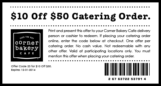 $10 Off $50 Catering Order. Print and present this offer to your Corner Bakery Cafe delivery person or cashier to redeem. If placing your catering order online, enter the code below at checkout. One offer per catering order. No cash value. Not redeemable with any other offer. Valid at participating locations only. You must mention this offer when placing your catering order. Offer Code 23 for $10 Off $50.
Expires 12-31-2014   Feed The Day Corner Bakery Cafe®