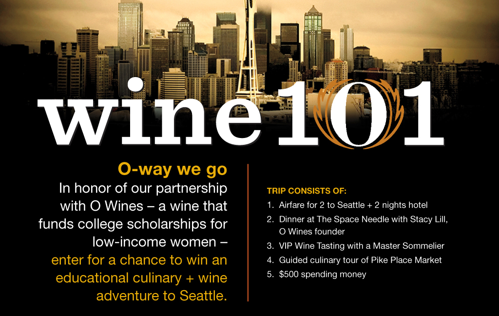 wine 101.

O-way we go.
In honor of our partnership with O Wines

- a wine that funds college scholarships for low-income women -

enter for a chance to win an educational culinary and wine adventure to Seattle. Trip consists of:

1. Airfare for 2 to Seattle plus 2 nights hotel
2. Dinner at The Space Needle with Stacy Lill, O Wines founder
3. VIP Wine Tasting with a Master Sommelier
4. Guided culinary tour of Pike Place Market
5. $500 spending money