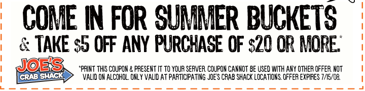 Come In For Summer Buckets & Take $5 OFF Any Purchase of $20 Or More*.

*Print this coupon & present to your server. Coupon cannot be used with any other offer. Not valid on alcohol. Only valid at participating Joe's Crab Shack locations. Offer expires 7/15/08.