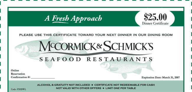 A Fresh Approach
$25.00 Dinner Certificate

Please use this certificate toward your next dinner in our dining room
McCormick & Schmick's Seafood Restaurants

Online Reservation Confirmation #: _____
Expiration Date: March 31, 2007

Alcohol & gratuity not included. Certificate not redeemable for cash. Not valid with other offers. Limit one per table.
Code: FSHBWL
