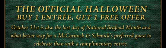 The Official Halloween 
Buy 1 Entrée, Get 1 Free Offer

October 31st is also the last day of National Seafood Month and what better way for a McCormick & Schmick's preferred guest to celebrate than with a complimentary entrée.

Print this certificate to redeem.