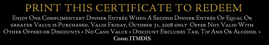 Print this certificate to redeem.  Enjoy one complimentary dinner entrée when a second dinner entrée of equal or greater value is purchased.  Valid Friday, October 31, 2008 only.  Offer not valid with other offers or discounts. No cash value.  Discount excludes tax, tip and or alcohol. Code: ITMDIS