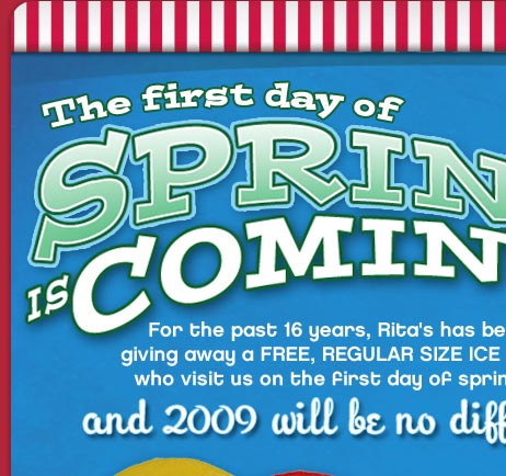 The first day of SPRING IS COMING!

For the past 16 years, Rita's has been giving away a FREE, REGULAR SIZE ICE to all who visit us on the first day of spring---
and 2009 will be no different.