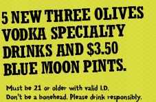 5 new Three Olives Vodka specialty drinks and $3.50
Blue Moon Pints.

Must be 21 or older with valid ID. Don't be a bonehead.
Please drink responsibly.