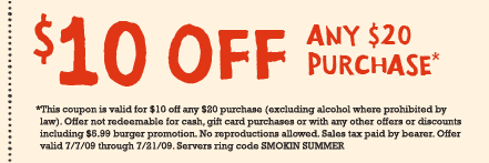 $10 OFF ANY $20 PURCHASE*

*This coupon is valid for $10 off any $20 purchase (excluding alcohol where prohibited by law.) Offer not redeemable for cash, gift card purchase or with any other offers or discounts including $5.99 burger promotion. No reproductions allowed. Sales tax paid by bearer. Offer valid 7/7/09 - 7/21/09. Servers ring code SMOKIN SUMMER.