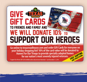 Give Texas Roadhouse Gift Cards To Friends And Family And We Will Donate 10% TO Support Our Heroes        Go online texasroadhouse.com and order Gift Cards for everyone on your holiday shopping list! 10% of the card value will be donated to Homes For Our Troops to provide specially adapted homes for our nation's most severely injured veterans.       Free Shipping And Processing