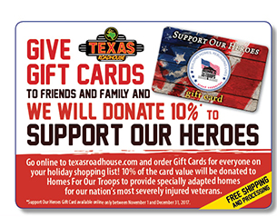 Give Gift Cards To Friends And Family And We Will Donate 10% To Support Our Heroes        Go online to texasraodhouse.com and order Gift Cards for everyone on your holiday shopping list! 10% of the card value will be donated to Homes For Our Troops to provide specially adapted home for our nation's most severely injured veterans.       FREE Shipping and Processing