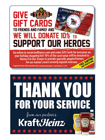 Give Gift Cards To Friends And Family And We Will Donate 10% To Support Our Heroes        Go online to texasraodhouse.com and order Gift Cards for everyone on your holiday shopping list! 10% of the card value will be donated to Homes For Our Troops to provide specially adapted home for our nation's most severely injured veterans.       FREE Shipping and Processing        Thank You For Your Service     From our partners ,      Kraft Heinz